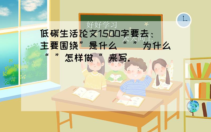 低碳生活论文1500字要去：主要围绕”是什么“ ”为什么“ ”怎样做“ 来写.