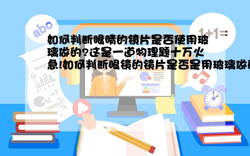 如何判断眼睛的镜片是否使用玻璃做的?这是一道物理题十万火急!如何判断眼镜的镜片是否是用玻璃做的?