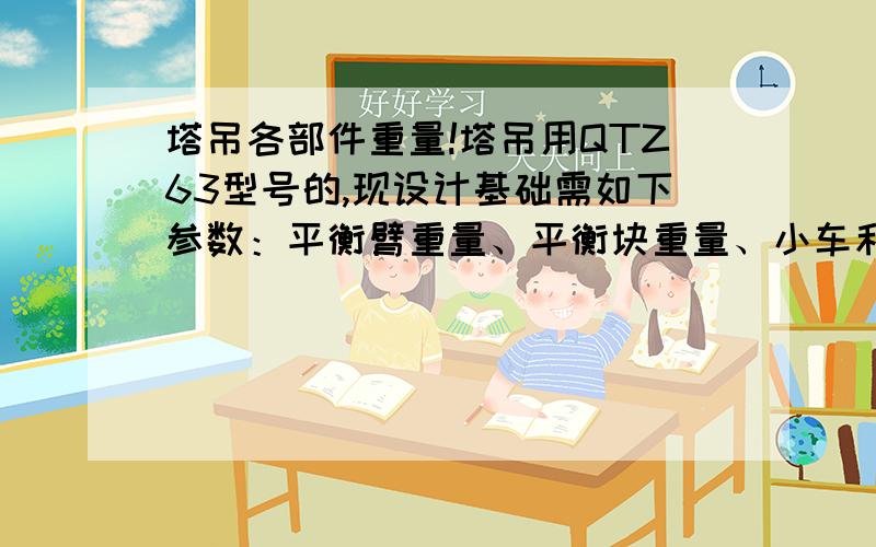 塔吊各部件重量!塔吊用QTZ63型号的,现设计基础需如下参数：平衡臂重量、平衡块重量、小车和吊钩自重、起重臂自重、塔身自重.