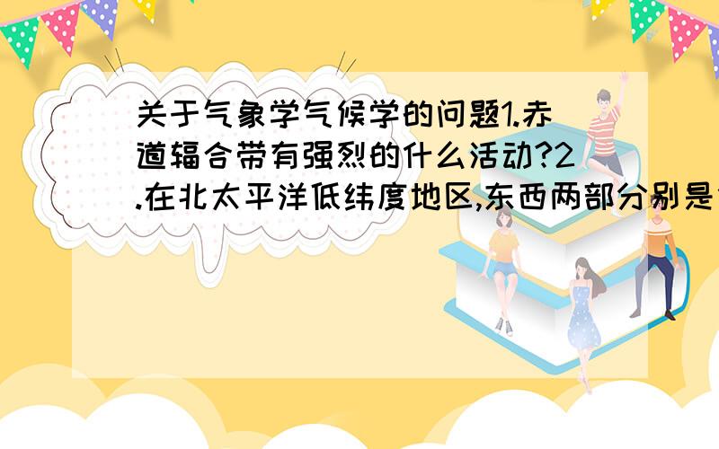 关于气象学气候学的问题1.赤道辐合带有强烈的什么活动?2.在北太平洋低纬度地区,东西两部分别是什么和什么寒流第一题是填空题啊，不要太多文字