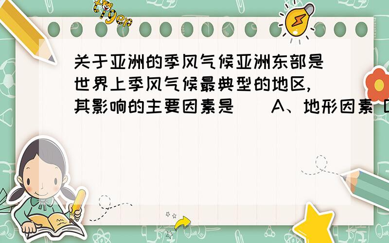 关于亚洲的季风气候亚洲东部是世界上季风气候最典型的地区,其影响的主要因素是（）A、地形因素 B、海陆因素 C、洋流因素 D、纬度因素但是我想问一下，难道季风气候跟洋流没有关系吗