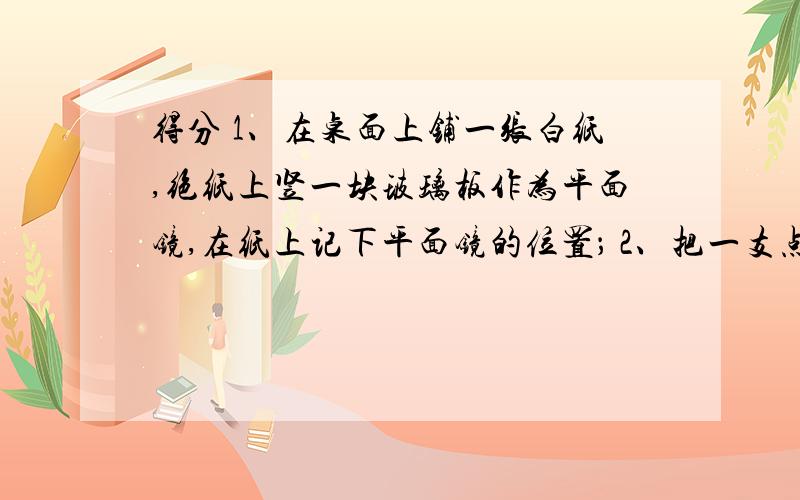 得分 1、在桌面上铺一张白纸,绝纸上竖一块玻璃板作为平面镜,在纸上记下平面镜的位置； 2、把一支点燃的得分1、在桌面上铺一张白纸,绝纸上竖一块玻璃板作为平面镜,在纸上记下平面镜的