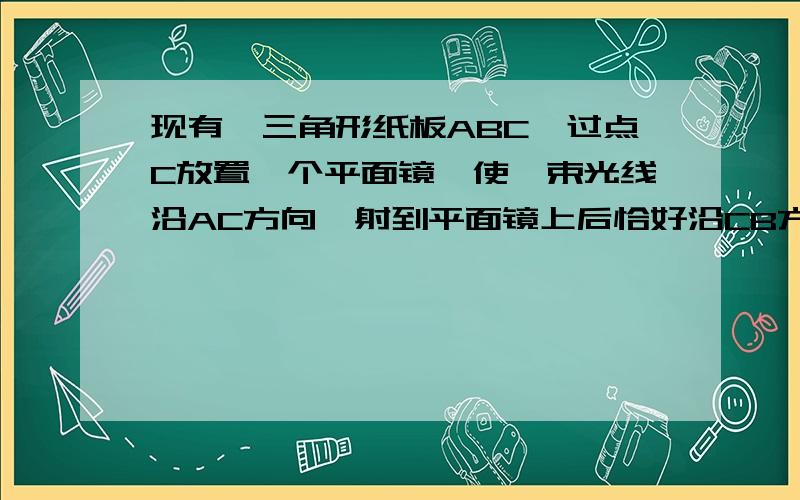 现有一三角形纸板ABC,过点C放置一个平面镜,使一束光线沿AC方向,射到平面镜上后恰好沿CB方向反射出去,根据镜面反射的原理,入射光线（AC）和反射光线（CB）与法线（过点C与镜面垂直的线）