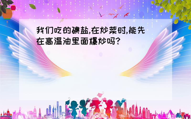 我们吃的碘盐,在炒菜时,能先在高温油里面爆炒吗?