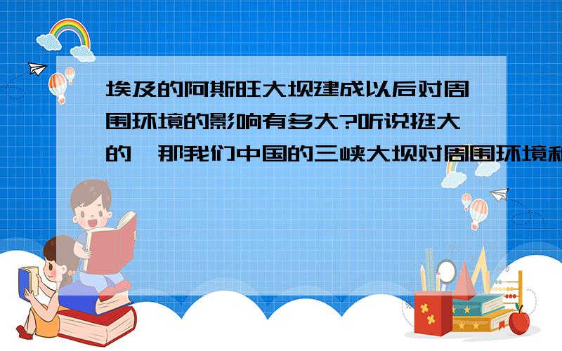 埃及的阿斯旺大坝建成以后对周围环境的影响有多大?听说挺大的,那我们中国的三峡大坝对周围环境和气候的影响呢?