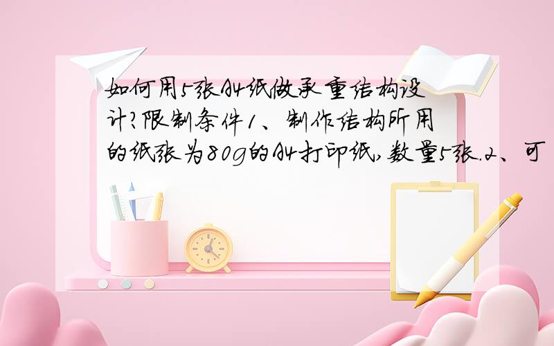 如何用5张A4纸做承重结构设计?限制条件1、制作结构所用的纸张为80g的A4打印纸,数量5张.2、可自选任何品牌的胶水作辅助粘接.3、结构的高度不小于150 mm,正负误差为2 mm.4、加载到结构上的重