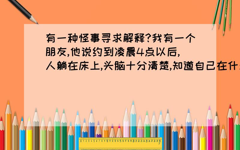 有一种怪事寻求解释?我有一个朋友,他说约到凌晨4点以后,人躺在床上,头脑十分清楚,知道自己在什么地方,知道有家里面有什么动静,可就是眼睛想睁睁不开,身体想动动不了,这是什么原因啊?