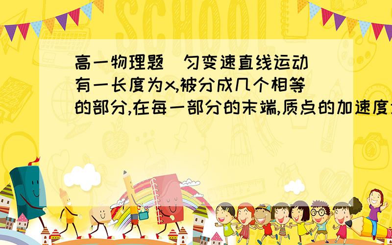 高一物理题（匀变速直线运动）有一长度为x,被分成几个相等的部分,在每一部分的末端,质点的加速度增加a/n,若质点以加速度为a由这一长度的始端从静止出发,求它通过这段距离后的速度多大