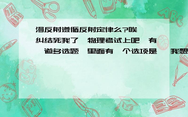 漫反射遵循反射定律么?唉……纠结死我了,物理考试上吧,有一道多选题,里面有一个选项是   我想了想把,觉得应该是遵循光的反射定律,还有其他的反射定律吧……[波的反射定律?.不知道 = = ]