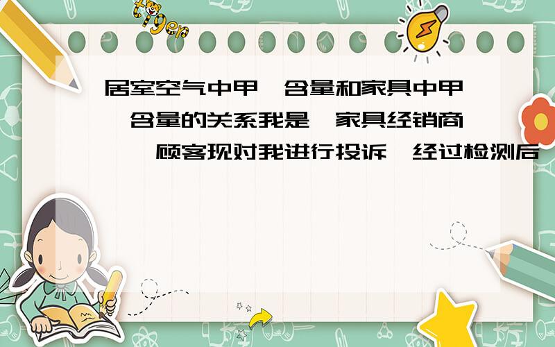 居室空气中甲醛含量和家具中甲醛含量的关系我是一家具经销商,一顾客现对我进行投诉,经过检测后,空气甲醛检测超过国家标准,但是家具甲醛释放量检测合格.其中客厅空气中甲醛含量合格,