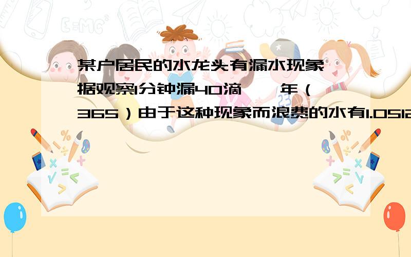 某户居民的水龙头有漏水现象,据观察1分钟漏40滴,一年（365）由于这种现象而浪费的水有1.0512×10^3升,问1滴水多少毫升?