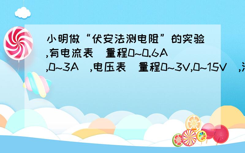 小明做“伏安法测电阻”的实验,有电流表（量程0~0.6A,0~3A）,电压表（量程0~3V,0~15V),滑动变阻器（阻我要的是详细说明小明做“伏安法测电阻”的实验，有电流表（量程0~0.6A，0~3A），电压表