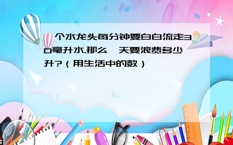 一个水龙头每分钟要白白流走30毫升水.那么一天要浪费多少升?（用生活中的数）