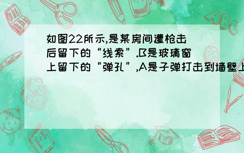 如图22所示,是某房间遭枪击后留下的“线索”.B是玻璃窗上留下的“弹孔”,A是子弹打击到墙壁上留下的“痕迹”.M是房间对面的高层楼（M楼与被射击房间距离较近,子弹速度很大）.为了近似