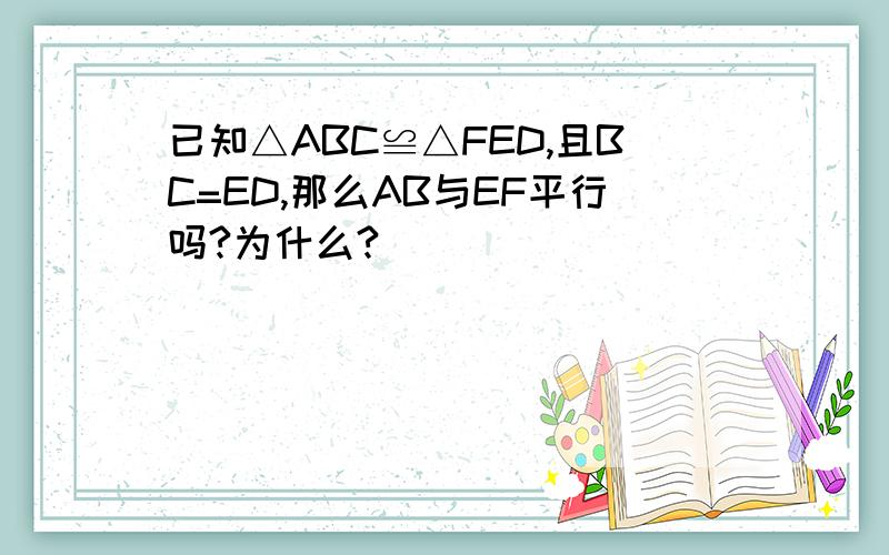 已知△ABC≌△FED,且BC=ED,那么AB与EF平行吗?为什么?