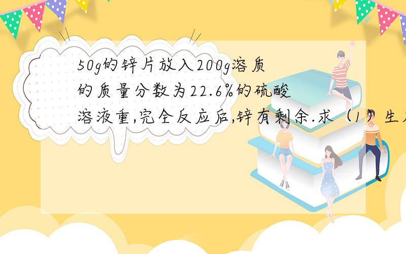 50g的锌片放入200g溶质的质量分数为22.6%的硫酸溶液重,完全反应后,锌有剩余.求（1）生成氢气的质量.（2）反应后所得溶液的质量（3）反应后所得溶液的溶质质量分数