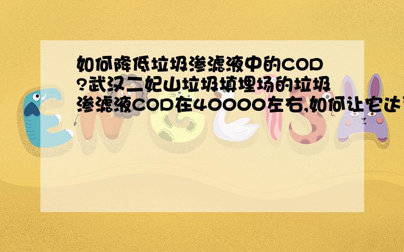 如何降低垃圾渗滤液中的COD?武汉二妃山垃圾填埋场的垃圾渗滤液COD在40000左右,如何让它达到国家一级排放标准（100以下）?传统的简单工艺达不到目的,而新型的工艺又复杂、贵.