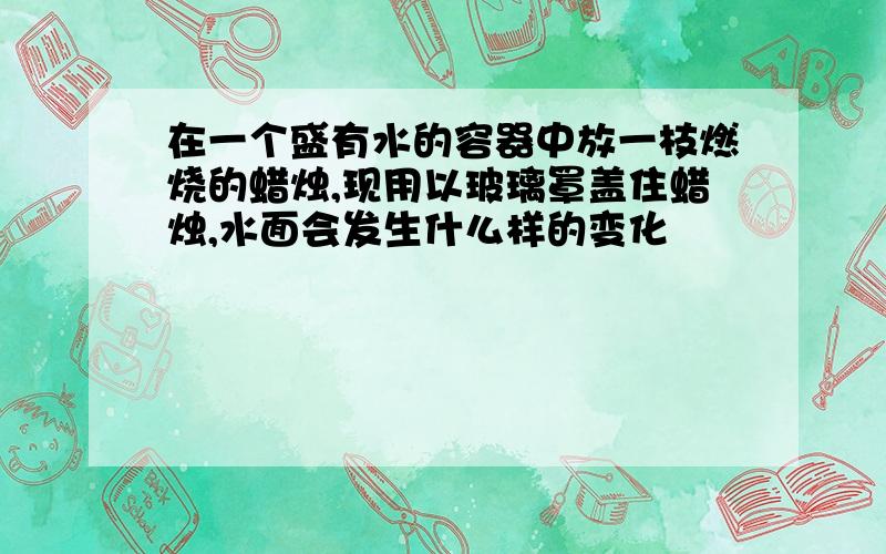 在一个盛有水的容器中放一枝燃烧的蜡烛,现用以玻璃罩盖住蜡烛,水面会发生什么样的变化