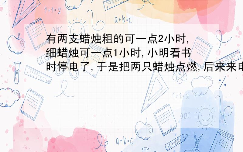 有两支蜡烛粗的可一点2小时,细蜡烛可一点1小时,小明看书时停电了,于是把两只蜡烛点燃,后来来电了,粗蜡烛的长度正好是细蜡烛的两倍,问停电了多久?如果好的话会在家奖金!