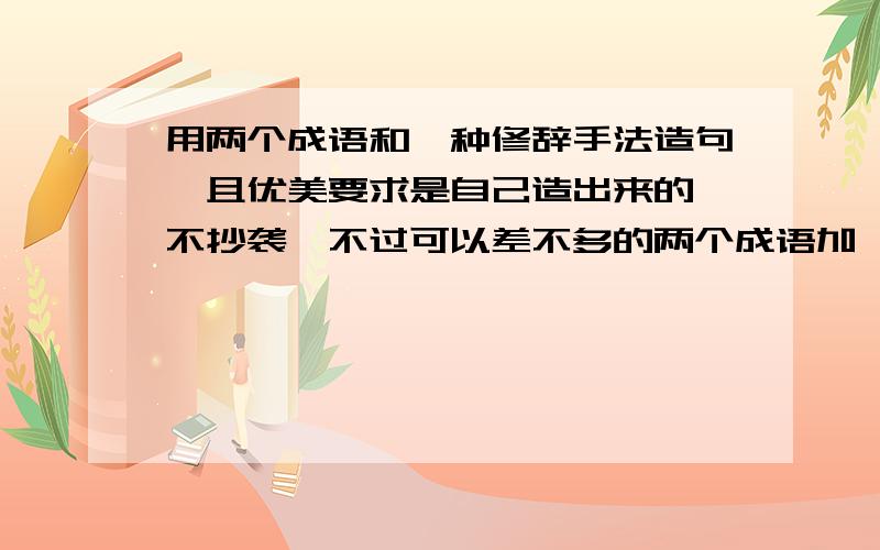 用两个成语和一种修辞手法造句,且优美要求是自己造出来的,不抄袭,不过可以差不多的两个成语加一种修辞手法,我要大量的,