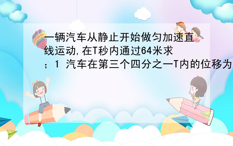 一辆汽车从静止开始做匀加速直线运动,在T秒内通过64米求；1 汽车在第三个四分之一T内的位移为多大?   2 后T/2时间内的平均速度为多大?   3  四分之三T时刻的瞬时速度为多大?