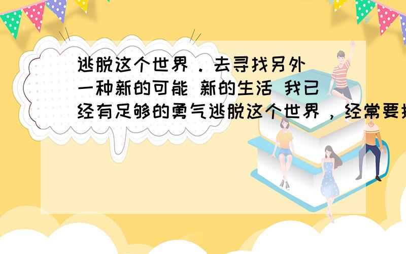 逃脱这个世界 . 去寻找另外一种新的可能 新的生活 我已经有足够的勇气逃脱这个世界 , 经常要摸着自己冰冷的心 , 问他什么时候能停止跳动. 好期望好期望尽早的结束这种痛苦,现在用着以