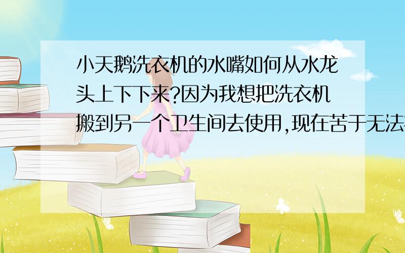 小天鹅洗衣机的水嘴如何从水龙头上下下来?因为我想把洗衣机搬到另一个卫生间去使用,现在苦于无法把这个水嘴从水龙头上下下来,因为进水管的管子头上是被弹珠卡上的,想求高手如果把他