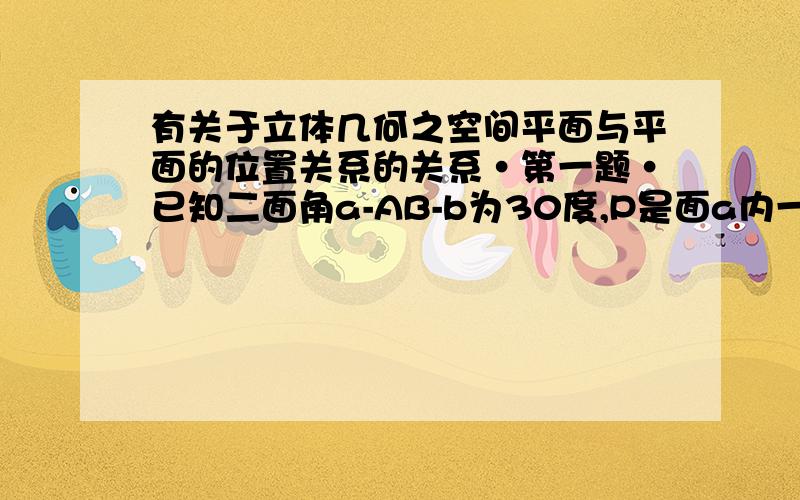 有关于立体几何之空间平面与平面的位置关系的关系·第一题·已知二面角a-AB-b为30度,P是面a内一点,点P到面b的距离是1,求点P在面b内的射影到AB的距离.第二题·已知P是二面角a-AB-b内一点,PC垂直