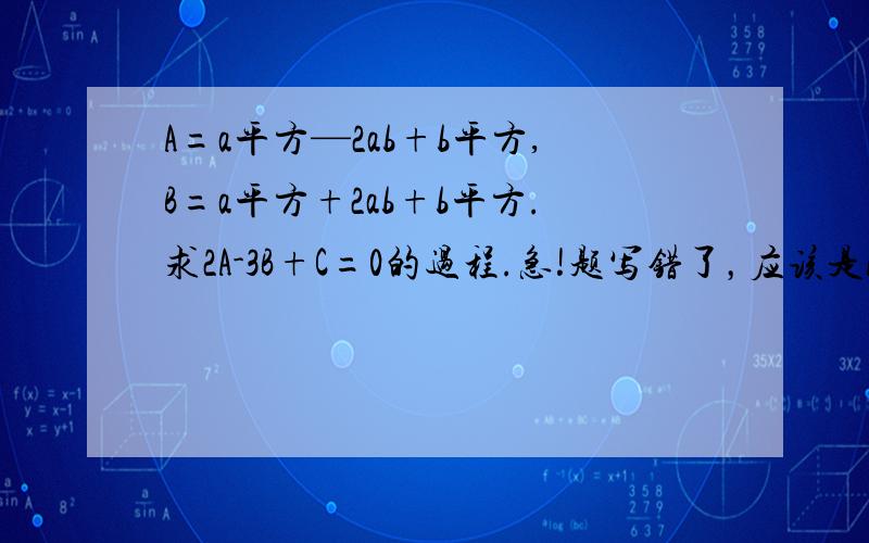 A=a平方—2ab+b平方,B=a平方+2ab+b平方.求2A-3B+C=0的过程.急!题写错了，应该是A=a平方—2ab+b平方，B=a平方+2ab+b平方。若2A-3B+C=0 求c。急急急急急！！！！！！！！