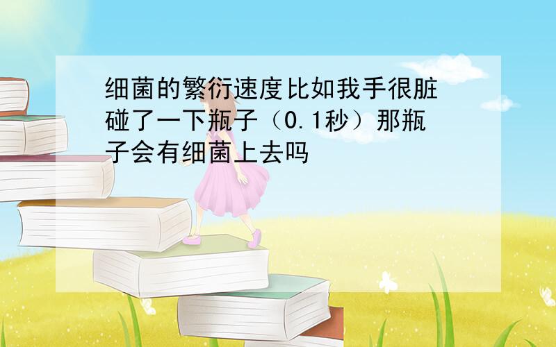 细菌的繁衍速度比如我手很脏 碰了一下瓶子（0.1秒）那瓶子会有细菌上去吗