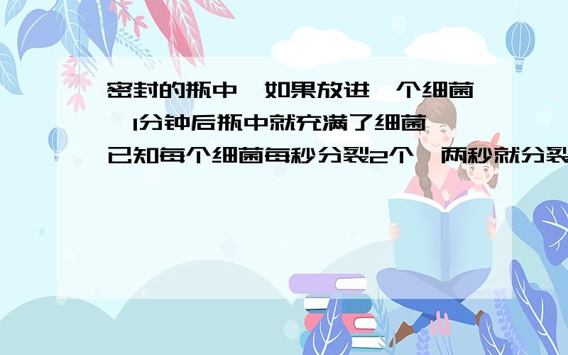 密封的瓶中,如果放进一个细菌,1分钟后瓶中就充满了细菌,已知每个细菌每秒分裂2个,两秒就分裂成4个如果开始时放进两个细菌,要是瓶中充满细菌需要（  ）秒