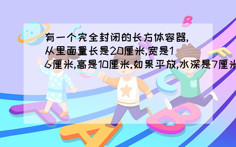 有一个完全封闭的长方体容器,从里面量长是20厘米,宽是16厘米,高是10厘米.如果平放,水深是7厘米.如果竖起来放,水深是多少厘米?