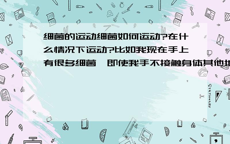 细菌的运动细菌如何运动?在什么情况下运动?比如我现在手上有很多细菌,即使我手不接触身体其他地方,细菌能自己运动到我身上其他地方吗?比如嘴里?那岂不是很麻烦?细菌会选择向身体哪个