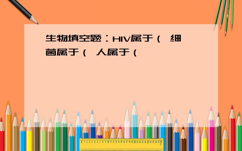 生物填空题：HIV属于（ 细菌属于（ 人属于（