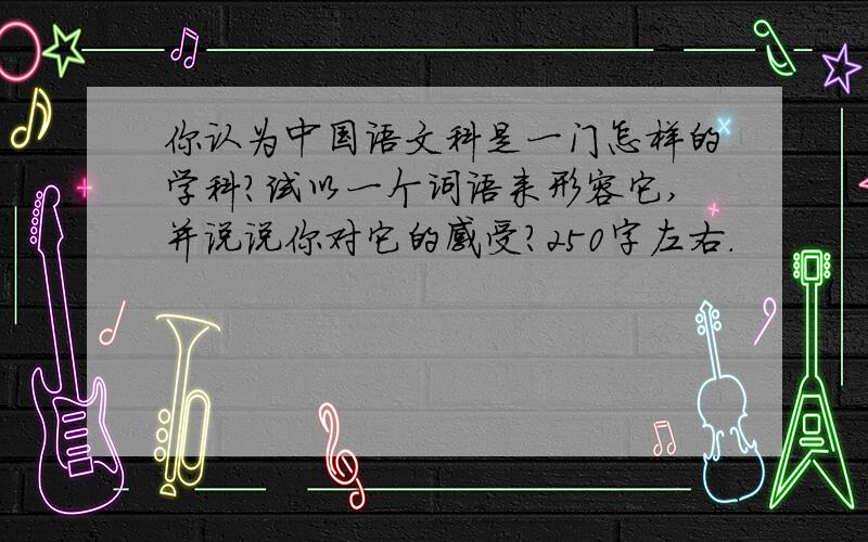 你认为中国语文科是一门怎样的学科?试以一个词语来形容它,并说说你对它的感受?250字左右.