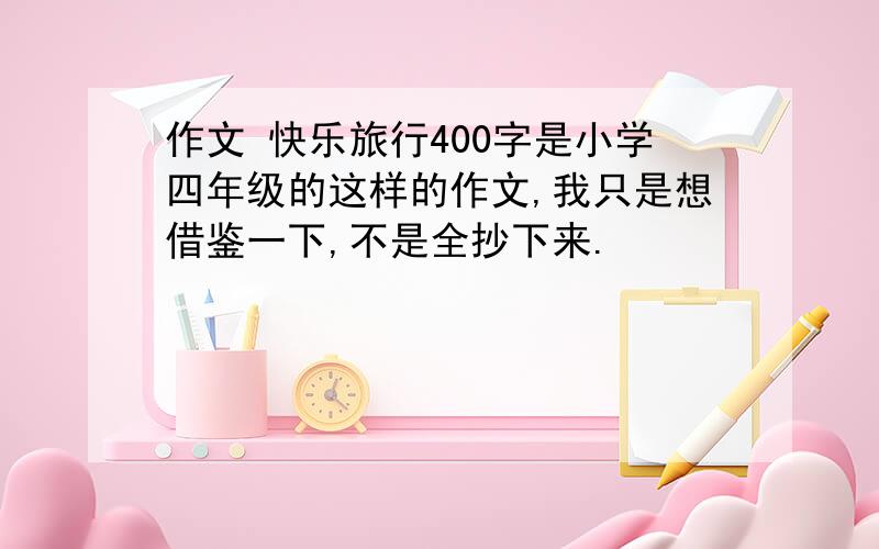 作文 快乐旅行400字是小学四年级的这样的作文,我只是想借鉴一下,不是全抄下来.