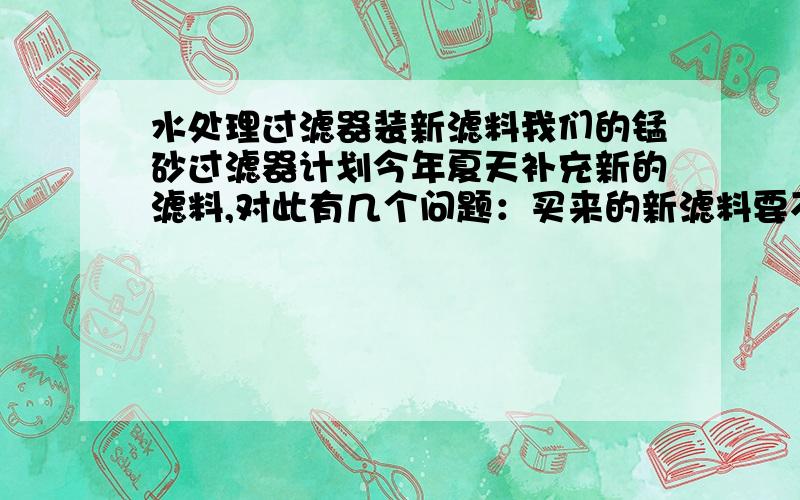 水处理过滤器装新滤料我们的锰砂过滤器计划今年夏天补充新的滤料,对此有几个问题：买来的新滤料要不要预处理；应该装多少滤料,因为装完后反洗处理肯定会跑滤料；我们的过滤器上层