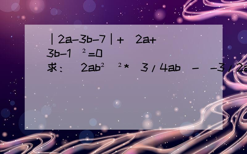 │2a-3b-7│+(2a+3b-1)²=0 求：(2ab²)²*(3/4ab)-(-3/2a²b)²的值蟹蟹了>0