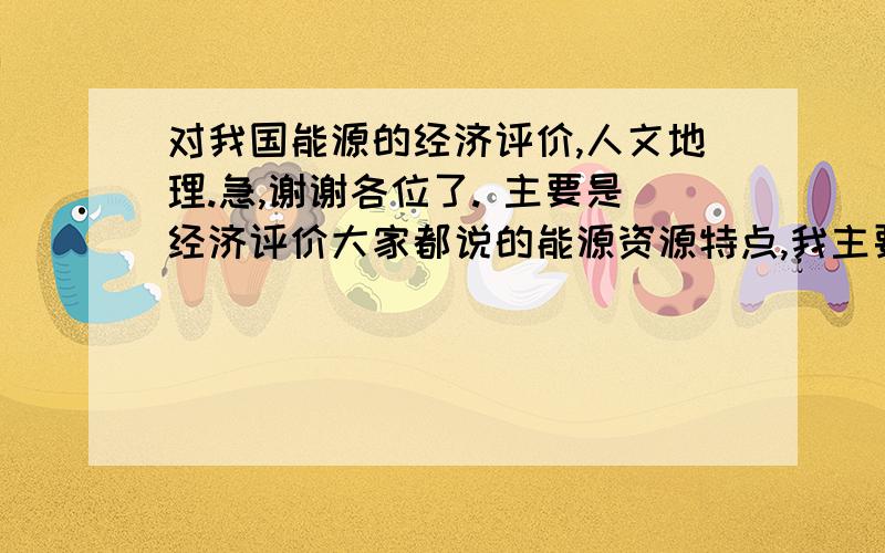 对我国能源的经济评价,人文地理.急,谢谢各位了. 主要是经济评价大家都说的能源资源特点,我主要不清楚的是,经济评价.请问各位高人,经济评价能简单的回答成特点吗?请教了···谢谢