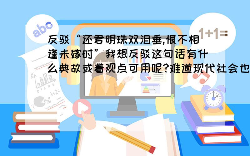 反驳“还君明珠双泪垂,恨不相逢未嫁时”我想反驳这句话有什么典故或着观点可用呢?难道现代社会也要延续下去这句话的观点吗?