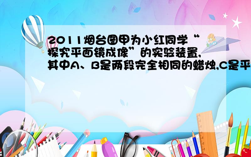 2011烟台图甲为小红同学“探究平面镜成像”的实验装置,其中A、B是两段完全相同的蜡烛,C是平整的白纸,E是玻璃板．（1）将点燃的蜡烛A放在玻璃板前,观察到玻璃板后有蜡烛的像A'．此时在玻