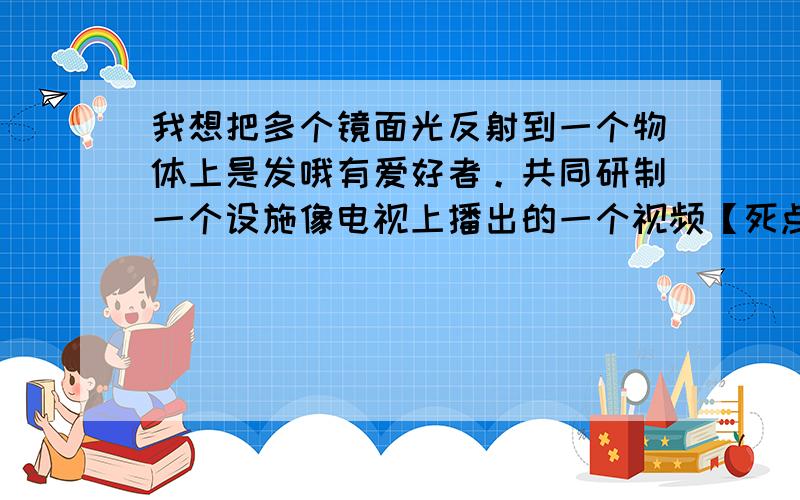 我想把多个镜面光反射到一个物体上是发哦有爱好者。共同研制一个设施像电视上播出的一个视频【死点】。我能提供很好的工具，交通工具和一定的资金。顺间的热能用来利用。但我是小