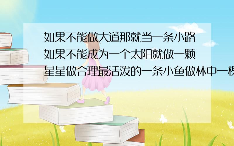 如果不能做大道那就当一条小路如果不能成为一个太阳就做一颗星星做合理最活泼的一条小鱼做林中一棵最挺直的