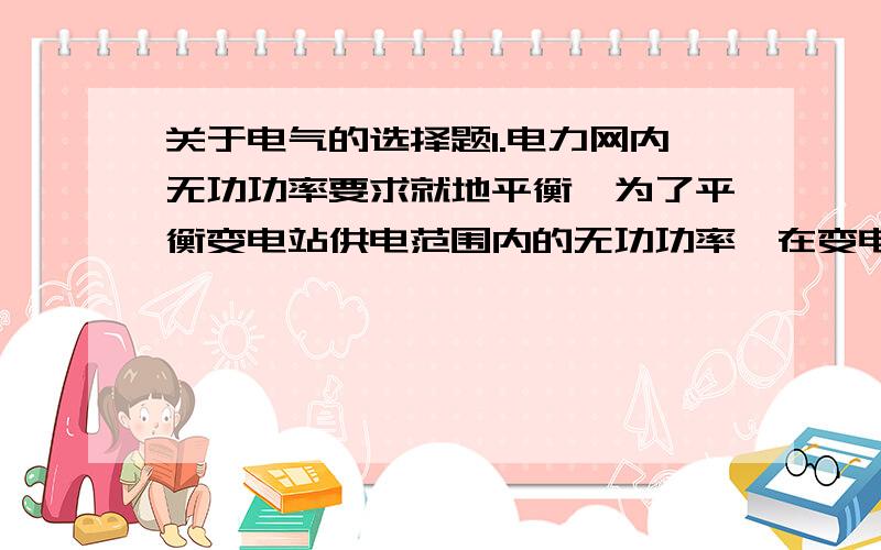 关于电气的选择题1.电力网内无功功率要求就地平衡,为了平衡变电站供电范围内的无功功率,在变电站内装设（）.A.同步调相机B.并联电抗器C.串联电容器组D.以上选项均不正确满分：5 分2.IGBT