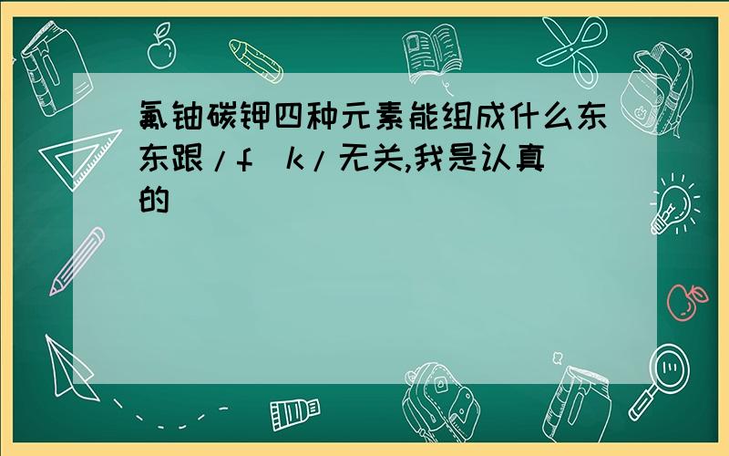 氟铀碳钾四种元素能组成什么东东跟/f^k/无关,我是认真的