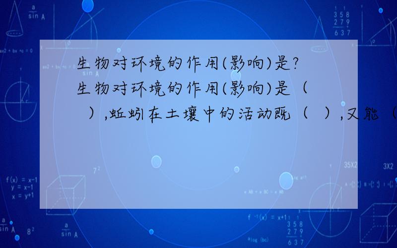 生物对环境的作用(影响)是?生物对环境的作用(影响)是（  ）,蚯蚓在土壤中的活动既（  ）,又能（  ）.初三的生物题.