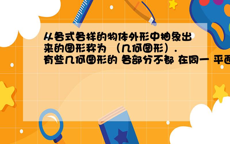 从各式各样的物体外形中抽象出来的图形称为 （几何图形）.有些几何图形的 各部分不都 在同一 平面内,它们是（立体图形）有些几何图形的各部分都在同一平内,它们是（平面图形）从不同