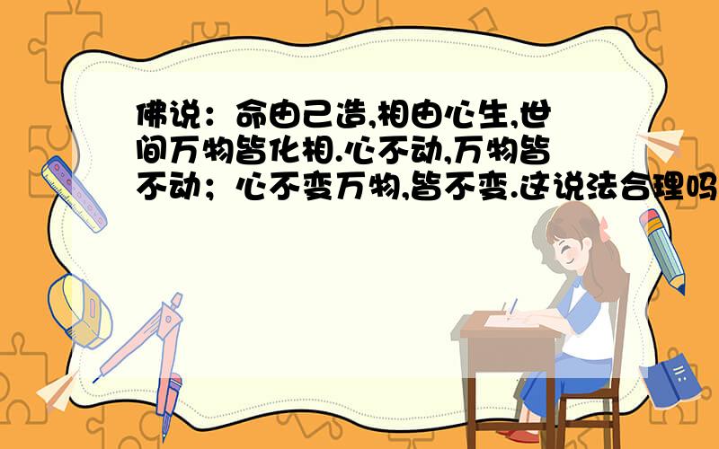 佛说：命由己造,相由心生,世间万物皆化相.心不动,万物皆不动；心不变万物,皆不变.这说法合理吗?望大畅言,辩论,信佛的与不信佛的.