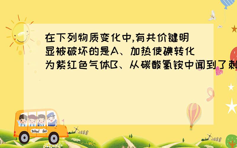 在下列物质变化中,有共价键明显被破坏的是A、加热使碘转化为紫红色气体B、从碳酸氢铵中闻到了刺激性气体C、氯化氢气体溶解于水D、锌跟稀盐酸发生化学反应