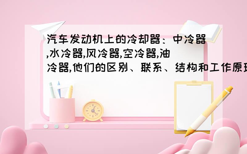 汽车发动机上的冷却器：中冷器,水冷器,风冷器,空冷器,油冷器,他们的区别、联系、结构和工作原理.如题!冷却器好多啊,看的我都迷糊了,哪位大侠帮我缕一缕思绪呀,除过这些冷却器,我想问